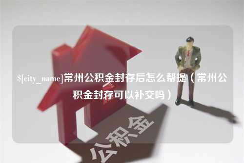 巨野常州公积金封存后怎么帮提（常州公积金封存可以补交吗）